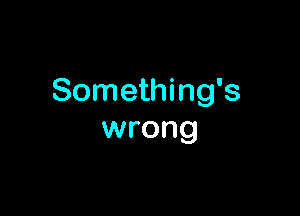 Something's

wrong