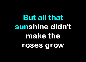 But all that
sunshine didn't

make the
roses grow