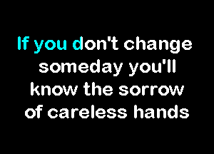 If you don't change
someday you'll

know the sorrow
of careless hands