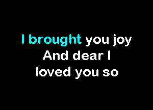I brought you joy

And dear I
loved you so