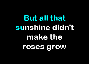 But all that
sunshine didn't

make the
roses grow
