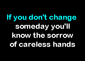 If you don't change
someday you'll

know the sorrow
of careless hands