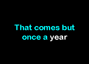 That comes but

once a year