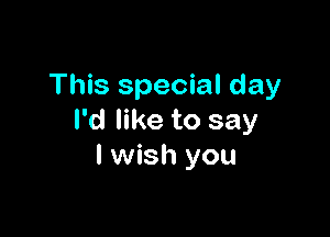 This special day

I'd like to say
I wish you