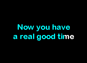 Now you have

a real good time