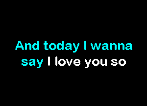 And today I wanna

say I love you so