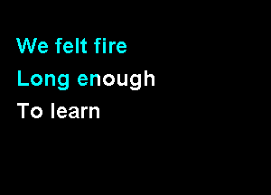 We felt fire
Long enough

To learn