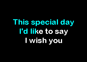 This special day

I'd like to say
I wish you