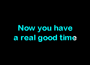 Now you have

a real good time