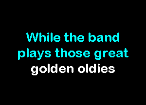 While the band

plays those great
golden oldies