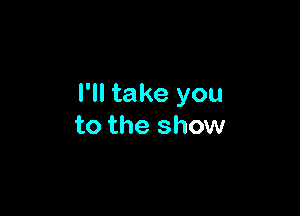 I'll take you

to the show