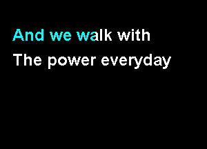 And we walk with
The power everyday