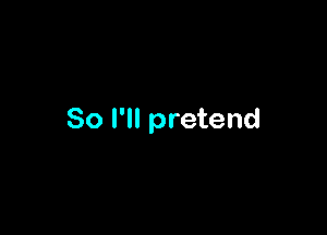 So I'll pretend