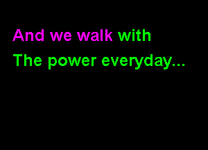 And we walk with
The power everyday...