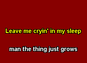 Leave me cryin' in my sleep

man the thing just grows