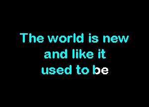 The world is new

and like it
used to be