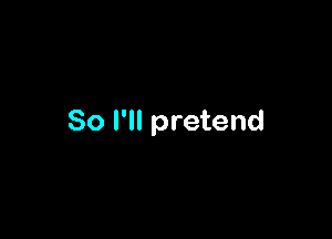 So I'll pretend