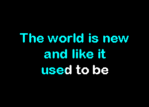 The world is new

and like it
used to be