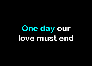 One day our

love must end