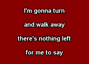 I'm gonna turn

and walk away

there's nothing left

for me to say