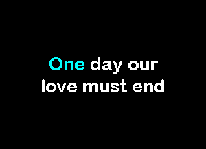 One day our

love must end