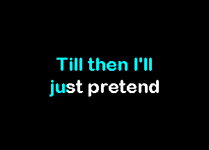 Till then I'll

just pretend