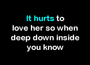 It hurts to
love her so when

deep down inside
you know