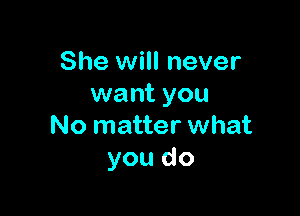 She will never
want you

No matter what
you do
