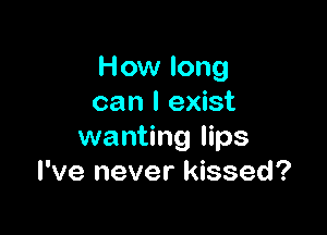 How long
can I exist

wanting lips
I've never kissed?