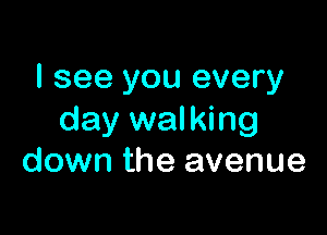 I see you every

day walking
down the avenue