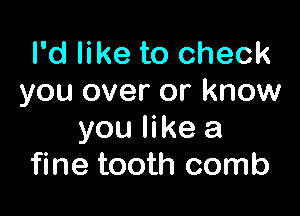 I'd like to check
you over or know

you like a
fine tooth comb