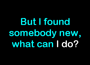 But I found

somebody new,
what can I do?