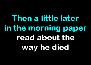 Then a little later
in the morning paper

read about the
way he died