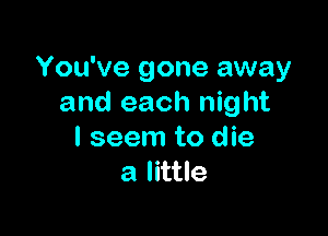 You've gone away
and each night

I seem to die
a little