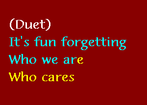 (Duet)
It's fun forgetting

Who we are
Who cares