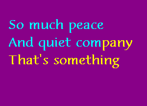 So much peace
And quiet company

That's something