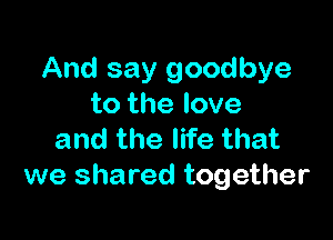 And say goodbye
to the love

and the life that
we shared together