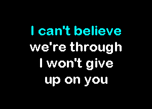 I can't believe
we're through

I won't give
up on you