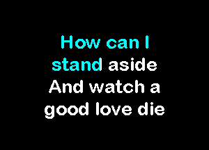 How can I
stand aside

And watch a
good love die