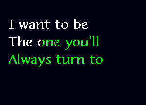 I want to be
The one you'll

Always turn to