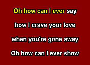 Oh how can I ever say

how I crave your love

when you're gone away

Oh how can I ever show