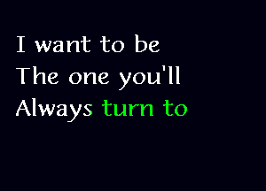 I want to be
The one you'll

Always turn to