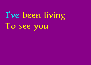 I've been living
To see you