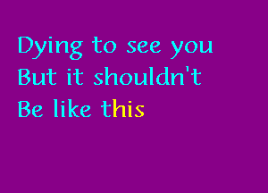 Dying to see you
But it shouldn't

Be like this