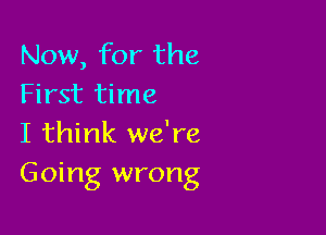 Now, for the
First time

I think we're
Going wrong