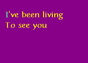 I've been living
To see you