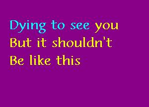 Dying to see you
But it shouldn't

Be like this