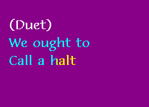 (Duet)
We ought to

Call a halt