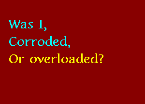 Was I,
Corroded,

Or overloaded?