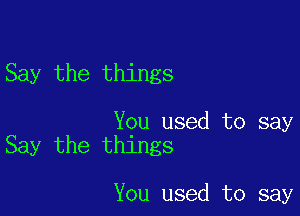 Say the things

You used to say
Say the things

You used to say